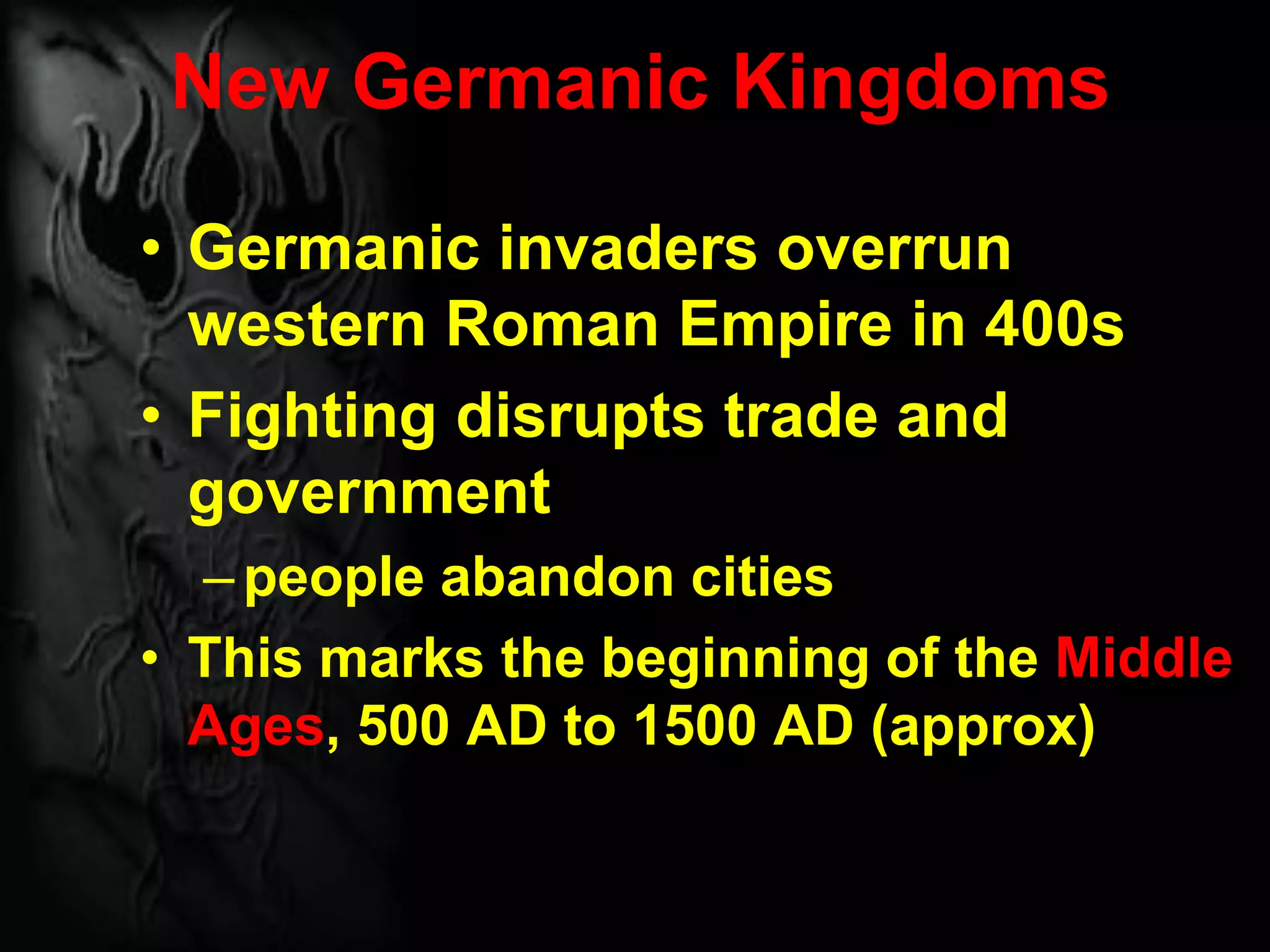New Germanic Kingdoms
• Germanic invaders overrun
western Roman Empire in 400s
• Fighting disrupts trade and
government
–people abandon cities
• This marks the beginning of the Middle
Ages, 500 AD to 1500 AD (approx)
 