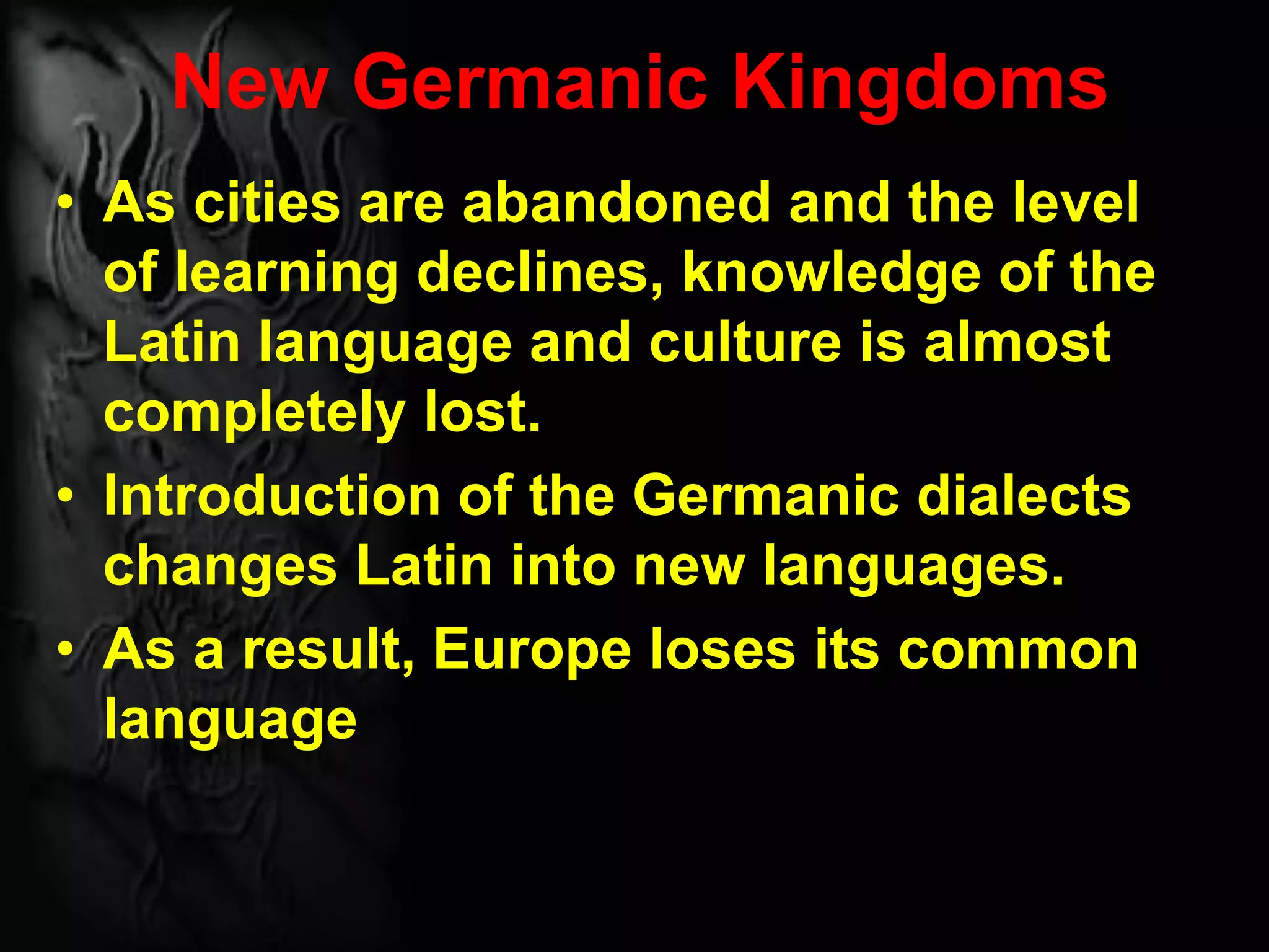 New Germanic Kingdoms
• As cities are abandoned and the level
of learning declines, knowledge of the
Latin language and culture is almost
completely lost.
• Introduction of the Germanic dialects
changes Latin into new languages.
• As a result, Europe loses its common
language
 
