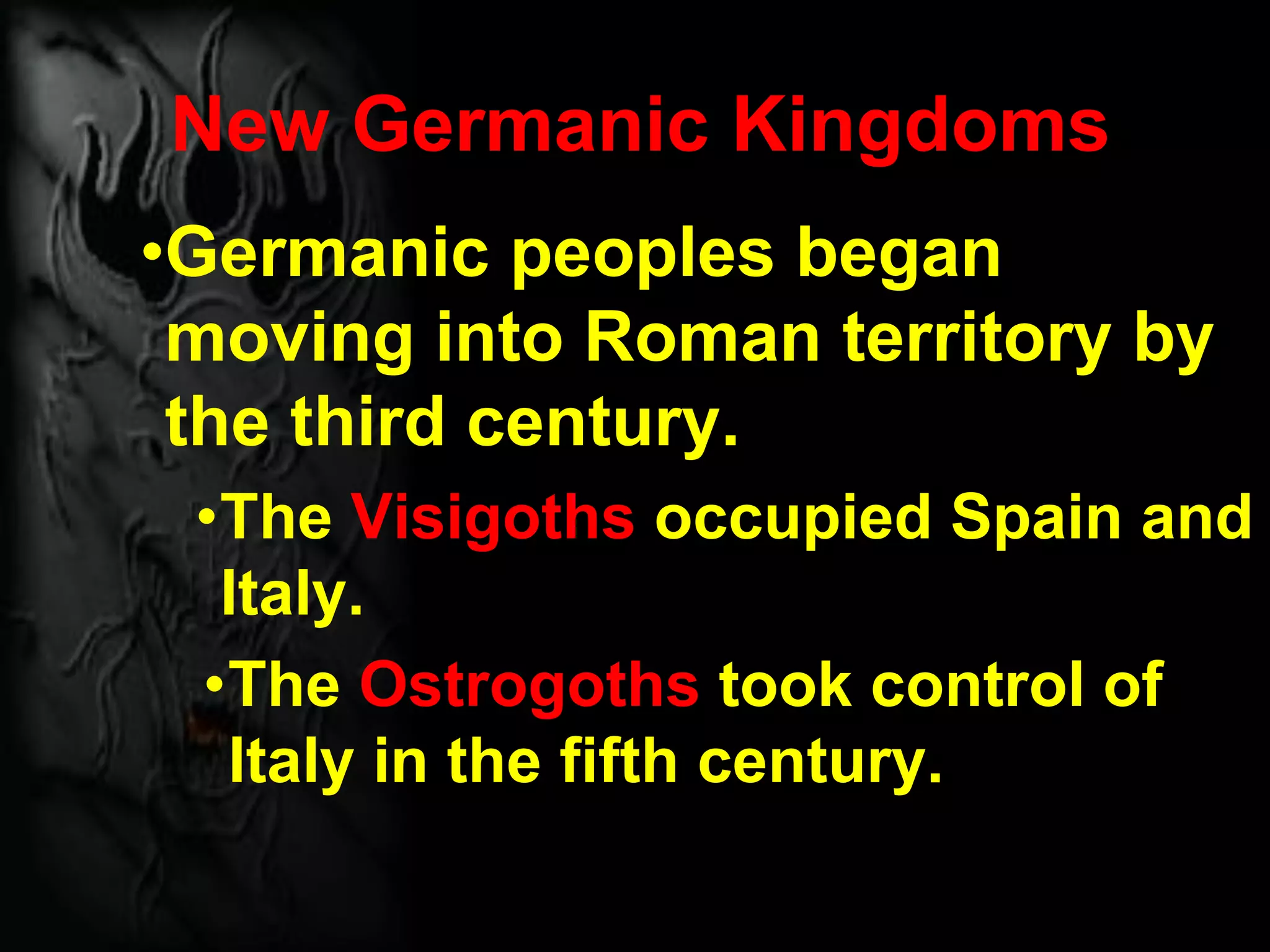 New Germanic Kingdoms
•Germanic peoples began
moving into Roman territory by
the third century.
•The Visigoths occupied Spain and
Italy.
•The Ostrogoths took control of
Italy in the fifth century.
 