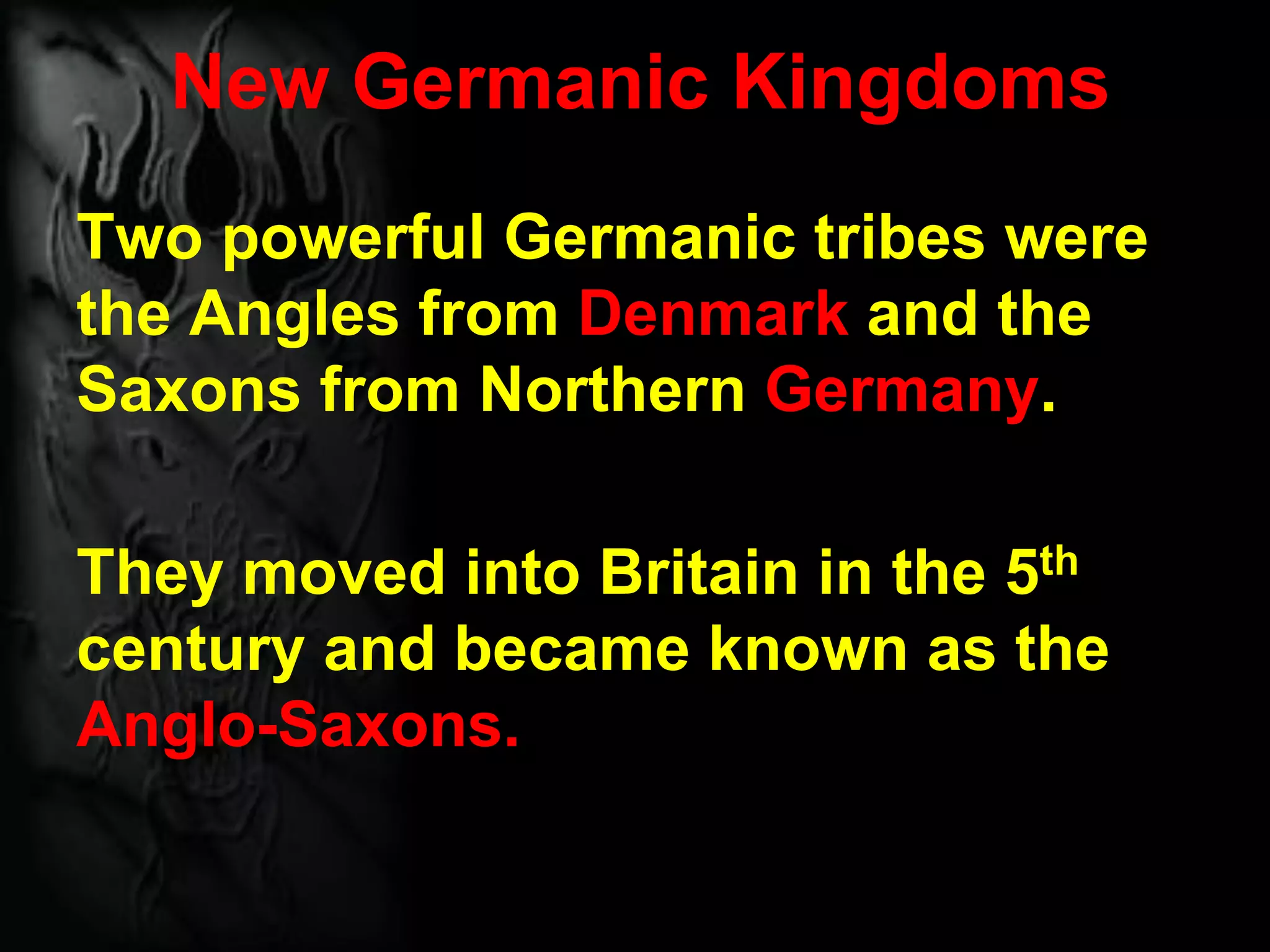 New Germanic Kingdoms
Two powerful Germanic tribes were
the Angles from Denmark and the
Saxons from Northern Germany.
They moved into Britain in the 5th
century and became known as the
Anglo-Saxons.
 
