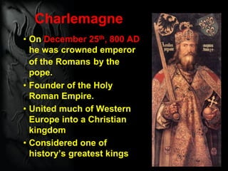 Charlemagne
• On December 25th, 800 AD
he was crowned emperor
of the Romans by the
pope.
• Founder of the Holy
Roman Empire.
• United much of Western
Europe into a Christian
kingdom
• Considered one of
history’s greatest kings
 