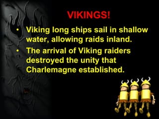 VIKINGS!
• Viking long ships sail in shallow
water, allowing raids inland.
• The arrival of Viking raiders
destroyed the unity that
Charlemagne established.
 