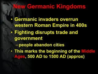 New Germanic Kingdoms
• Germanic invaders overrun
western Roman Empire in 400s
• Fighting disrupts trade and
government
–people abandon cities
• This marks the beginning of the Middle
Ages, 500 AD to 1500 AD (approx)
 