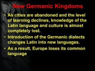 New Germanic Kingdoms
• As cities are abandoned and the level
of learning declines, knowledge of the
Latin language and culture is almost
completely lost.
• Introduction of the Germanic dialects
changes Latin into new languages.
• As a result, Europe loses its common
language
 