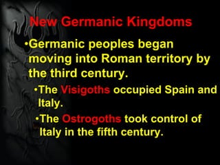 New Germanic Kingdoms
•Germanic peoples began
moving into Roman territory by
the third century.
•The Visigoths occupied Spain and
Italy.
•The Ostrogoths took control of
Italy in the fifth century.
 