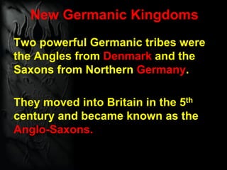 New Germanic Kingdoms
Two powerful Germanic tribes were
the Angles from Denmark and the
Saxons from Northern Germany.
They moved into Britain in the 5th
century and became known as the
Anglo-Saxons.
 