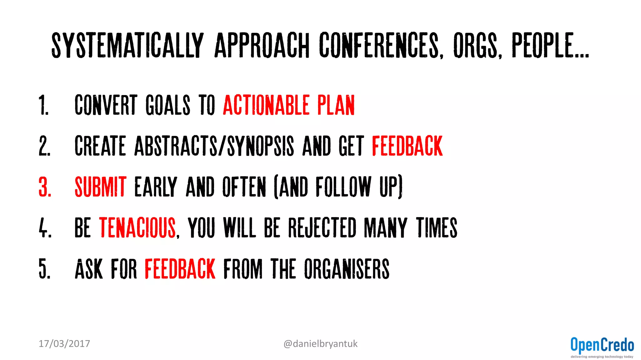 Systematically approach conferences, orgs, people...
1. Convert goals to actionable plan
2. Create abstracts/synopsis and get feedback
3. Submit early and often (and follow up)
4. Be tenacious, you will be rejected many times
5. Ask for feedback from the organisers
17/03/2017 @danielbryantuk
 