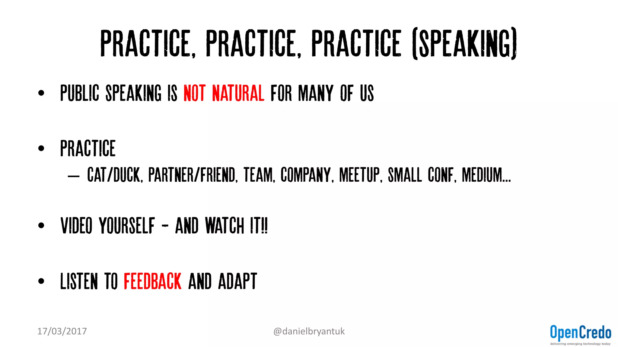 Practice, practice, practice (speaking)
• Public speaking is not natural for many of us
• Practice
– cat/duck, partner/friend, team, company, meetup, small conf, medium...
• Video yourself - and watch it!!
• Listen to feedback and adapt
17/03/2017 @danielbryantuk
 