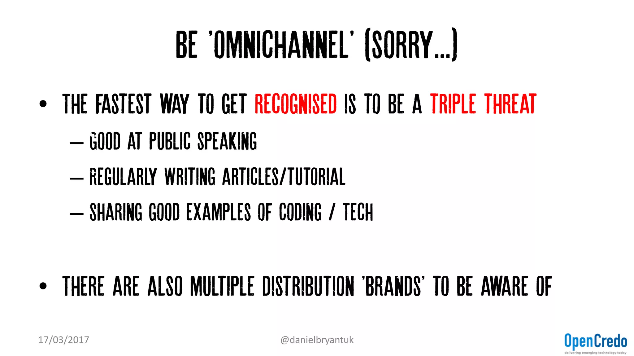 Be 'omnichannel' (sorry...)
• The fastest way to get recognised is to be a triple threat
– Good at Public speaking
– Regularly Writing articles/tutorial
– Sharing good examples of Coding / Tech
• There are also multiple distribution 'brands' to be aware of
17/03/2017 @danielbryantuk
 