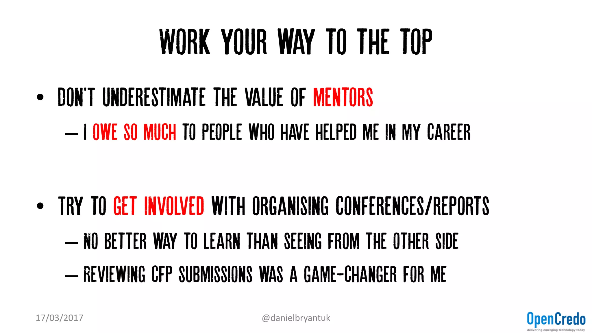 Work your way to the top
• Don'T underestimate the value of mentors
– I owe so much to people who have helped me in my career
• Try to get involved with organising conferences/reports
– No better way to learn than seeing from the other side
– Reviewing cfp submissions was a game-changer for me
17/03/2017 @danielbryantuk
 