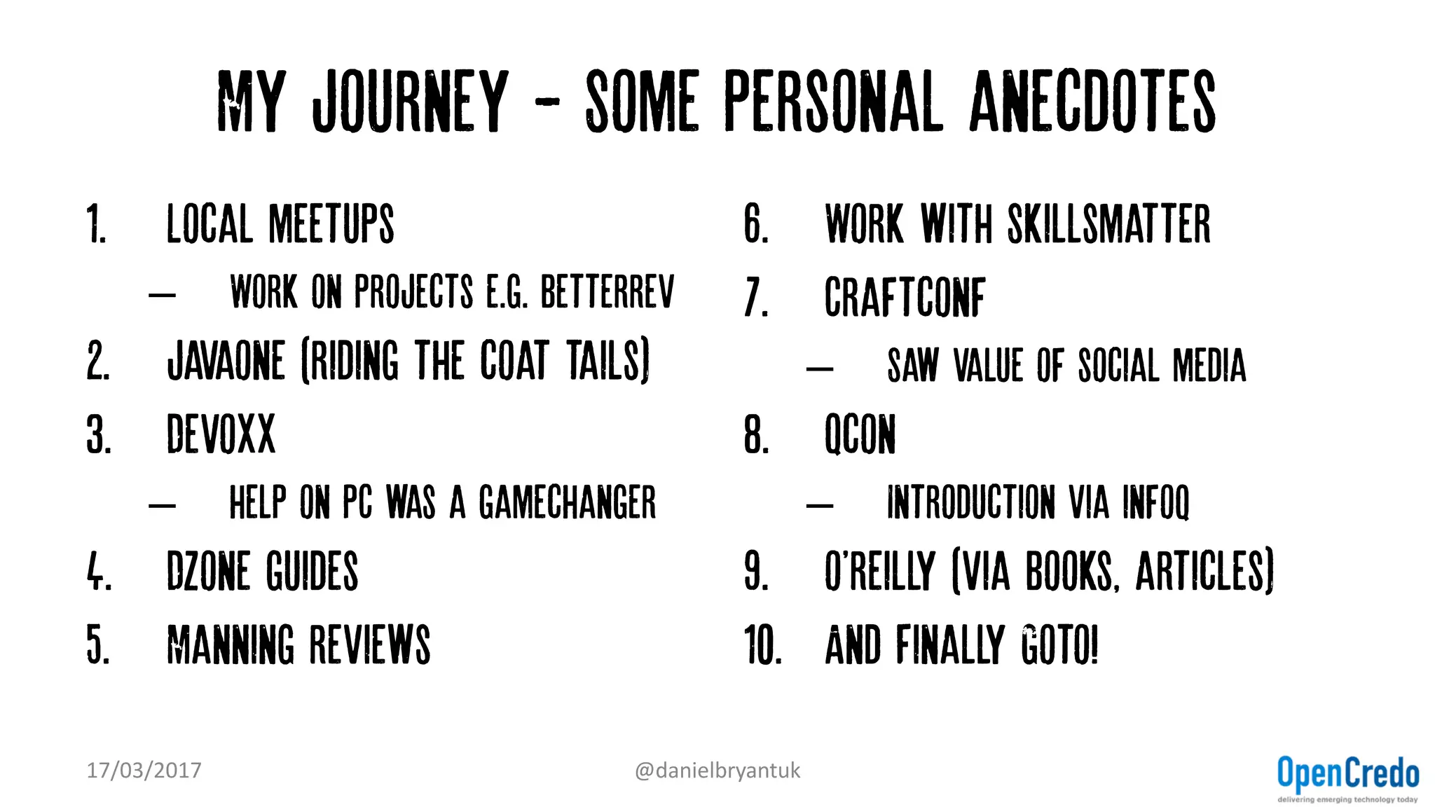 My journey - Some personal anecdotes
1. Local meetups
– Work on projects e.g. betterrev
2. Javaone (riding the coat tails)
3. Devoxx
– help on PC was a gamechanger
4. Dzone guides
5. Manning reviews
6. Work with Skillsmatter
7. Craftconf
– Saw value of social media
8. Qcon
– Introduction via infoq
9. o'reilly (via books, articles)
10. And Finally Goto!
17/03/2017 @danielbryantuk
 