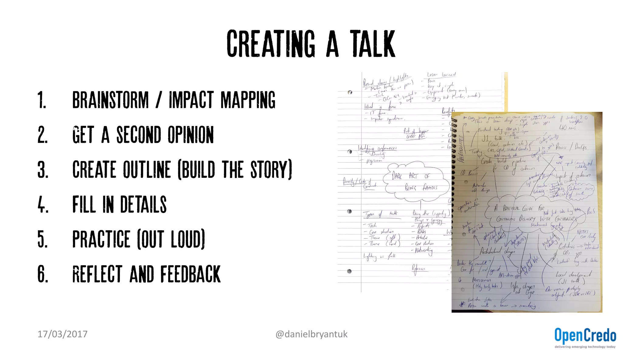 Creating a talk
1. Brainstorm / Impact mapping
2. Get a second opinion
3. Create outline (build the story)
4. Fill in details
5. Practice (out loud)
6. Reflect and feedback
17/03/2017 @danielbryantuk
 