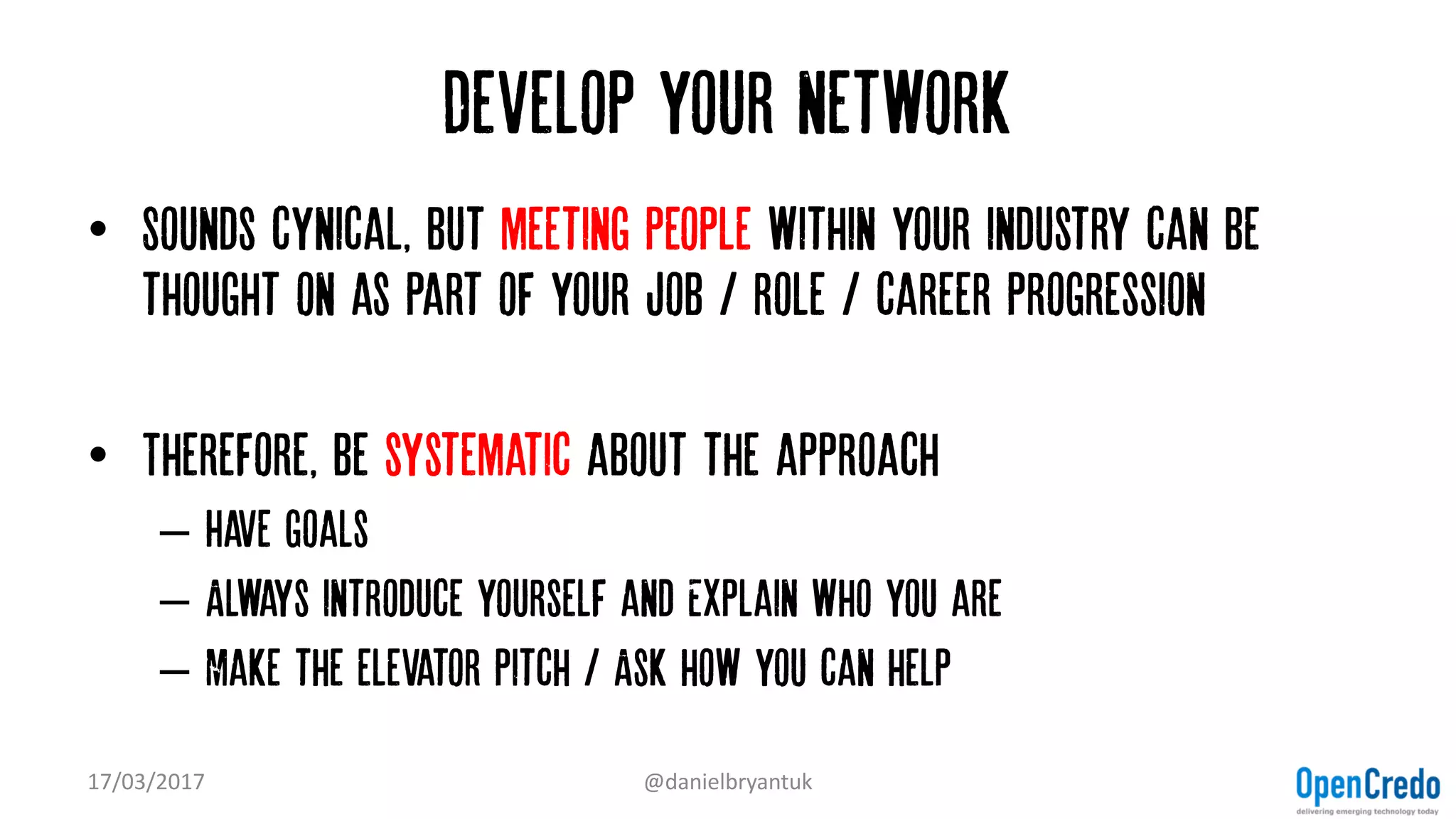 Develop your network
• Sounds cynical, but meeting people within your industry can be
thought on as part of your job / role / career progression
• Therefore, be systematic about the approach
– Have goals
– Always introduce yourself and Explain who you are
– Make the elevator pitch / Ask how you can help
17/03/2017 @danielbryantuk
 