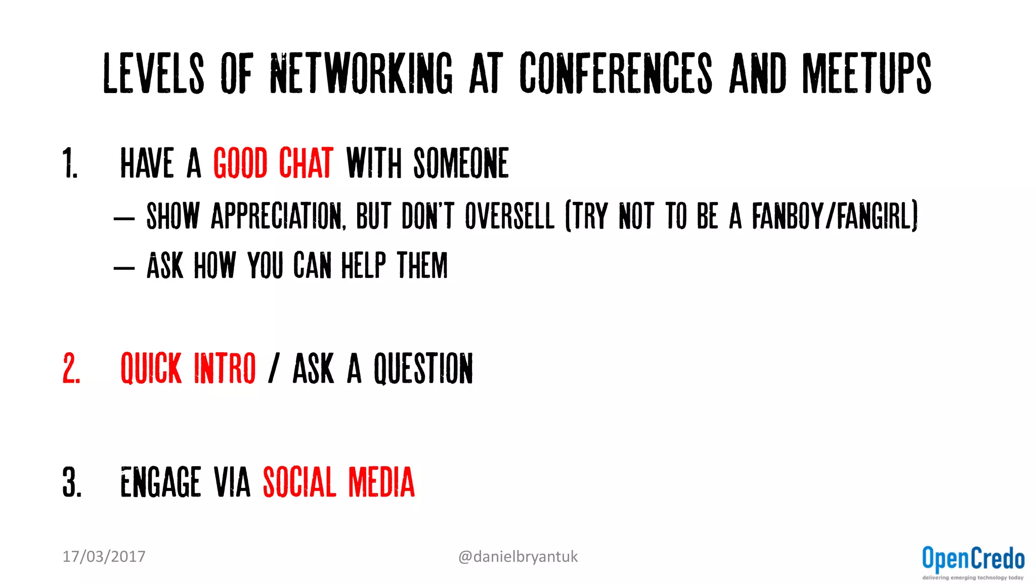 Levels of Networking at conferences and meetups
1. Have a good chat with someone
– Show appreciation, but don't oversell (try not to be a fanboy/fangirl)
– Ask how you can help them
2. Quick intro / ask a question
3. Engage via social media
17/03/2017 @danielbryantuk
 