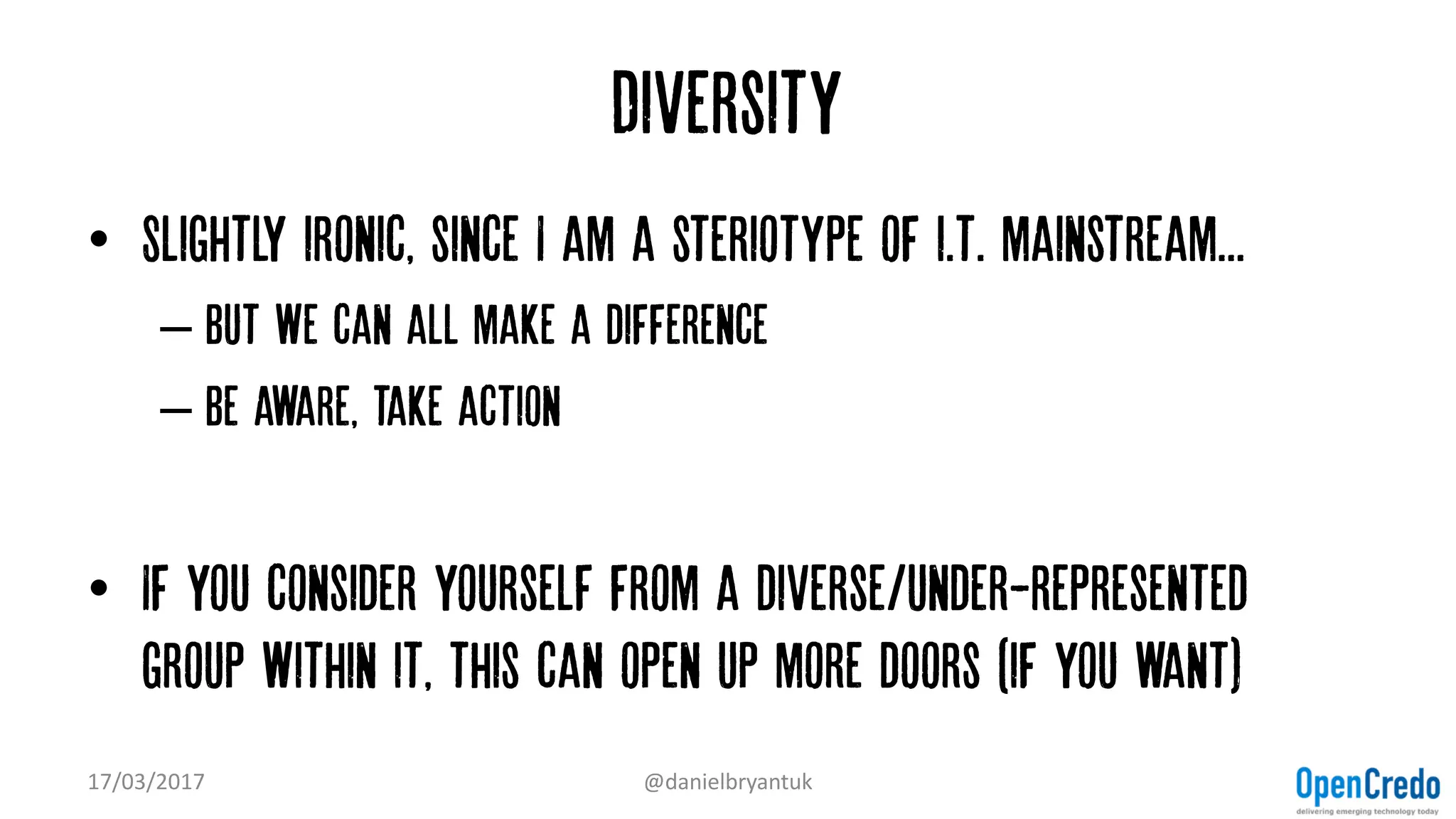 Diversity
• Slightly ironic, since I am a steriotype of i.t. mainstream...
– But we can all make a difference
– Be aware, take action
• If you consider yourself from a diverse/under-represented
group within it, this can open up more doors (if you want)
17/03/2017 @danielbryantuk
 