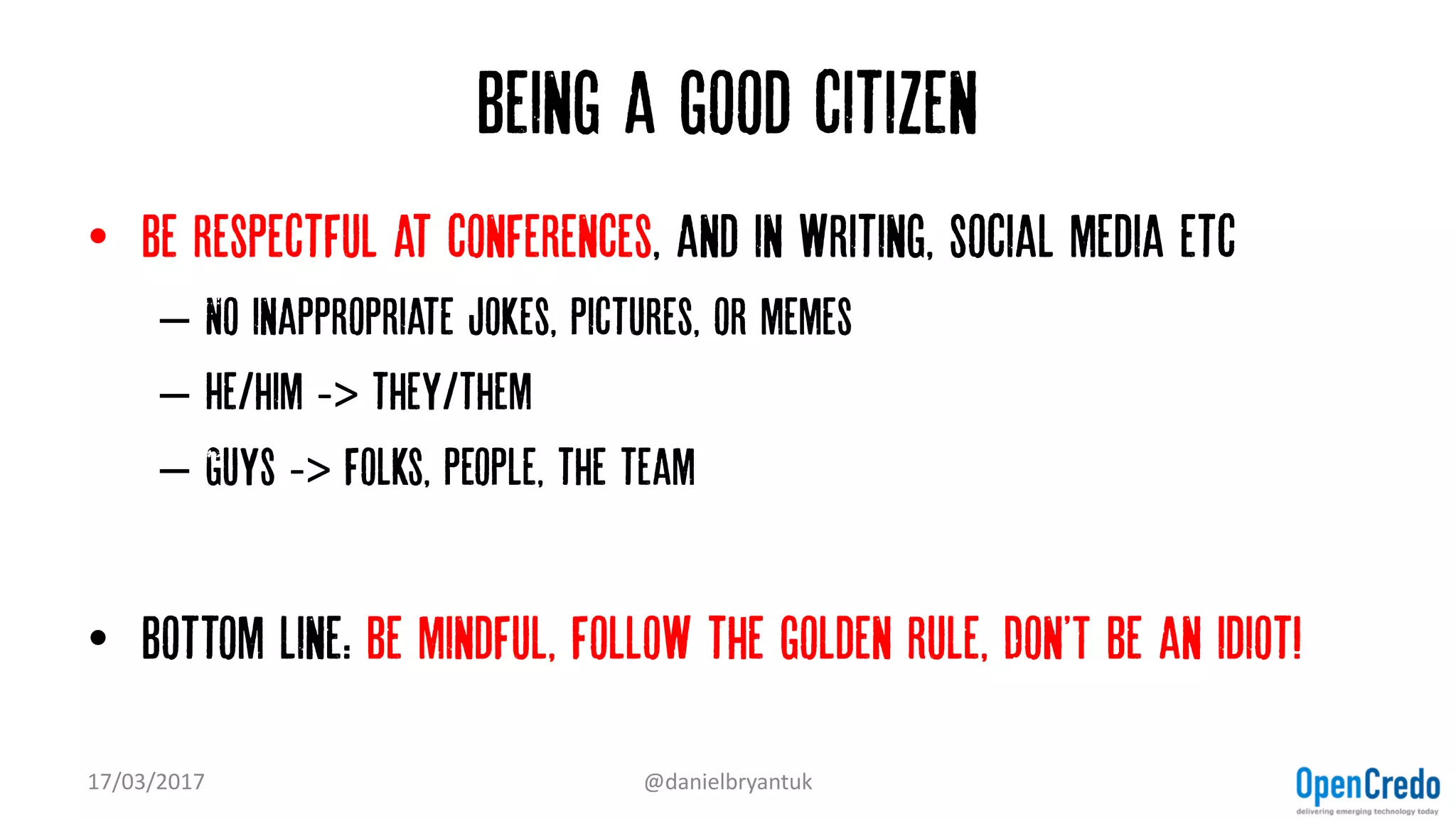 Being a good citizen
• Be respectful at conferences, and in writing, social media etc
– No inappropriate jokes, pictures, or memes
– He/him -> they/them
– Guys -> folks, people, the team
• Bottom line: be mindful, follow the golden rule, Don'T be an idiot!
17/03/2017 @danielbryantuk
 