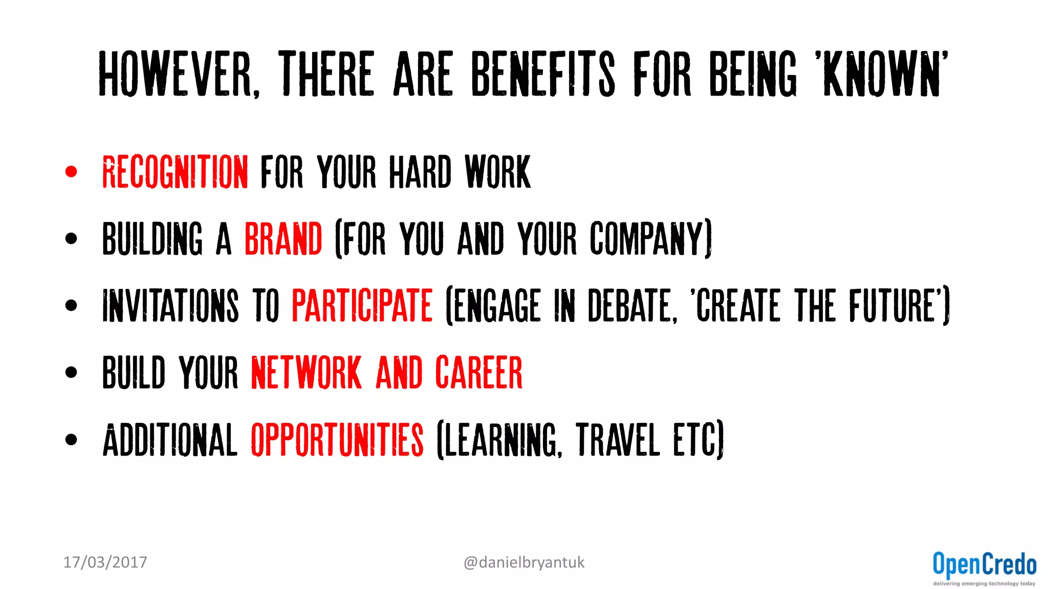 However, there are benefits for being 'known'
• Recognition for your hard work
• Building a Brand (for you and your company)
• Invitations to participate (engage in debate, 'create the future')
• Build your network and career
• Additional opportunities (learning, travel etc)
17/03/2017 @danielbryantuk
 
