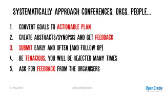 Systematically approach conferences, orgs, people...
1. Convert goals to actionable plan
2. Create abstracts/synopsis and get feedback
3. Submit early and often (and follow up)
4. Be tenacious, you will be rejected many times
5. Ask for feedback from the organisers
17/03/2017 @danielbryantuk
 