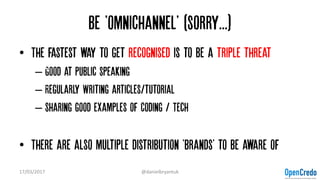 Be 'omnichannel' (sorry...)
• The fastest way to get recognised is to be a triple threat
– Good at Public speaking
– Regularly Writing articles/tutorial
– Sharing good examples of Coding / Tech
• There are also multiple distribution 'brands' to be aware of
17/03/2017 @danielbryantuk
 