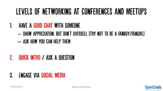 Levels of Networking at conferences and meetups
1. Have a good chat with someone
– Show appreciation, but don't oversell (try not to be a fanboy/fangirl)
– Ask how you can help them
2. Quick intro / ask a question
3. Engage via social media
17/03/2017 @danielbryantuk
 
