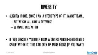 Diversity
• Slightly ironic, since I am a steriotype of i.t. mainstream...
– But we can all make a difference
– Be aware, take action
• If you consider yourself from a diverse/under-represented
group within it, this can open up more doors (if you want)
17/03/2017 @danielbryantuk
 