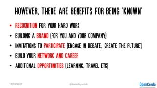 However, there are benefits for being 'known'
• Recognition for your hard work
• Building a Brand (for you and your company)
• Invitations to participate (engage in debate, 'create the future')
• Build your network and career
• Additional opportunities (learning, travel etc)
17/03/2017 @danielbryantuk
 
