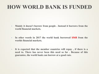 HOW WORLD BANK IS FUNDED
• Mainly it doesn’t borrow from people . Instead it borrows from the
world financial markets.
• In other words in 2017 the world bank borrowed $56B from the
worlds financial markets.
• It is expected that the member countries will repay , if there is a
need to. There has never been this need so far . Because of this
guarantee, the world bank can borrow at a good rate.
 