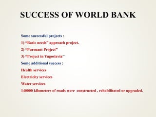 SUCCESS OF WORLD BANK
Some successful projects :
1) “Basic needs” approach project.
2) “Pursuant Project”
3) “Project in Yugoslavia’’
Some additional success :
Health services
Electricity services
Water services
140000 kilometers of roads were constructed , rehabilitated or upgraded.
 