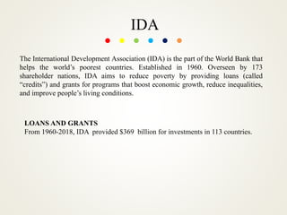 IDA
The International Development Association (IDA) is the part of the World Bank that
helps the world’s poorest countries. Established in 1960. Overseen by 173
shareholder nations, IDA aims to reduce poverty by providing loans (called
“credits”) and grants for programs that boost economic growth, reduce inequalities,
and improve people’s living conditions.
LOANS AND GRANTS
From 1960-2018, IDA provided $369 billion for investments in 113 countries.
 