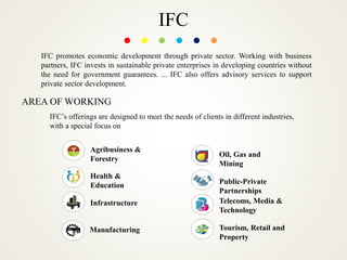 IFC
IFC promotes economic development through private sector. Working with business
partners, IFC invests in sustainable private enterprises in developing countries without
the need for government guarantees. ... IFC also offers advisory services to support
private sector development.
AREA OF WORKING
IFC’s offerings are designed to meet the needs of clients in different industries,
with a special focus on
Agribusiness &
Forestry
Health &
Education
Infrastructure
Manufacturing
Oil, Gas and
Mining
Public-Private
Partnerships
Telecoms, Media &
Technology
Tourism, Retail and
Property
 