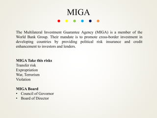 MIGA
The Multilateral Investment Guarantee Agency (MIGA) is a member of the
World Bank Group. Their mandate is to promote cross-border investment in
developing countries by providing political risk insurance and credit
enhancement to investors and lenders.
MIGA Take this risks
Transfer risk
Expropriation
War, Terrorism
Violation
MIGA Board
• Council of Govornor
• Board of Director
 