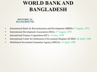 WORLD BANK AND
BANGLADESH
• International Bank for Reconstruction and Development (IBRD)-17 August, 1972
• International Development Association (IDA)- 17 August, 1972
• International Finance Corporation (IFC)- 18 June, 1976
• International Centre for Settlement of Investment Disputes (ICSID)- 26 April, 1980
• Multilateral Investment Guarantee Agency (MIGA)- 12 April, 1988
HISTORICAL
BACKGROUND
 