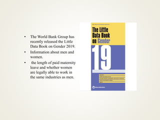 • The World Bank Group has
recently released the Little
Data Book on Gender 2019.
• Information about men and
women.
• the length of paid maternity
leave and whether women
are legally able to work in
the same industries as men.
 