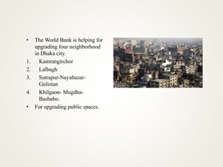 • The World Bank is helping for
upgrading four neighborhood
in Dhaka city.
1. Kamrangirchor
2. Lalbagh
3. Sutrapur-Nayabazar-
Gulistan
4. Khilgaon- Mugdha-
Bashabo.
• For upgrading public spaces.
 