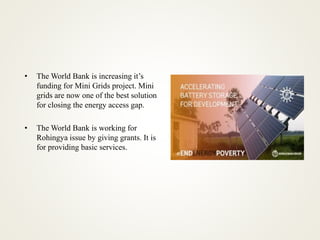 • The World Bank is increasing it’s
funding for Mini Grids project. Mini
grids are now one of the best solution
for closing the energy access gap.
• The World Bank is working for
Rohingya issue by giving grants. It is
for providing basic services.
 