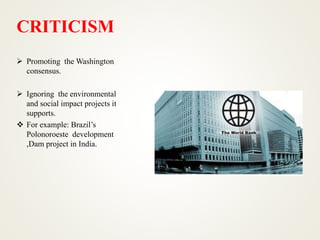 CRITICISM
 Promoting the Washington
consensus.
 Ignoring the environmental
and social impact projects it
supports.
 For example: Brazil’s
Polonoroeste development
,Dam project in India.
 