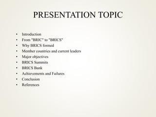 PRESENTATION TOPIC
• Introduction
• From "BRIC" to "BRICS"
• Why BRICS formed
• Member countries and current leaders
• Major objectives
• BRICS Summits
• BRICS Bank
• Achievements and Failures
• Conclusion
• References
 