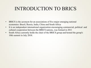 INTRODUCTION TO BRICS
• BRICS is the acronym for an associations of five major emerging national
economies: Brazil, Russia, India, China and South Africa
• It is an independent international organization encouraging commercial, political and
cultural cooperation between the BRICS nations, was formed in 2011
• South Africa currently holds the chair of the BRICS group and hosted the group's
10th summit in July 2018.
 