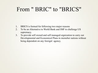 From " BRIC" to "BRICS"
1. BRICS is formed for following two major reasons
2. To be an Alternative to World Bank and IMF to challenge US
supremacy.
3. To provide self owned and self managed orgnization to carry out
Developmental and Economical Plans in memeber nations without
being dependent on any foreignl agency.
 