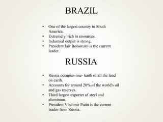 BRAZIL
• One of the largest country in South
America.
• Extremely rich in resources.
• Industrial output is strong.
• President Jair Bolsonaro is the current
leader.
RUSSIA
• Russia occupies one- tenth of all the land
on earth.
• Accounts for around 20% of the world's oil
and gas reserves.
• Third largest exporter of steel and
aluminum.
• President Vladimir Putin is the current
leader from Russia.
 