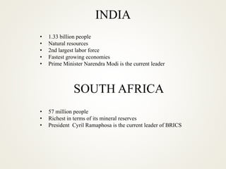 INDIA
• 1.33 billion people
• Natural resources
• 2nd largest labor force
• Fastest growing economies
• Prime Minister Narendra Modi is the current leader
SOUTH AFRICA
• 57 million people
• Richest in terms of its mineral reserves
• President Cyril Ramaphosa is the current leader of BRICS
 