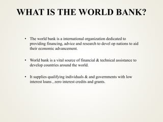 WHAT IS THE WORLD BANK?
• The world bank is a international organization dedicated to
providing financing, advice and research to devel op nations to aid
their economic advancement.
• World bank is a vital source of financial & technical assistance to
develop countries around the world.
• It supplies qualifying individuals & and governments with low
interest loans , zero interest credits and grants.
 