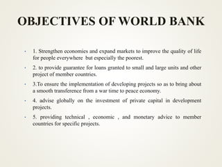 OBJECTIVES OF WORLD BANK
• 1. Strengthen economies and expand markets to improve the quality of life
for people everywhere but especially the poorest.
• 2. to provide guarantee for loans granted to small and large units and other
project of member countries.
• 3.To ensure the implementation of developing projects so as to bring about
a smooth transference from a war time to peace economy.
• 4. advise globally on the investment of private capital in development
projects.
• 5. providing technical , economic , and monetary advice to member
countries for specific projects.
 