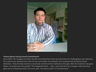 Photo: CRLW


Violent Abuse During Forced Commitments
Since 2007, Zhu Yongjian has been forcibly committed five times by authorities for challenging a court decision.
Zhu said he was abused every time he was committed. For example, Zhu revealed that during his fourth
detention, “they forcibly inserted a nasal tube and forced the medication through. After the medicine has gone
down, my throat was very painful. This happened twice … later, I quit and went on a hunger strike, but they
gave me an intravenous drip. The nurse said, ‘You want to die? It’s not that easy.’”
 