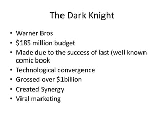 The Dark Knight
• Warner Bros
• $185 million budget
• Made due to the success of last (well known
  comic book
• Technological convergence
• Grossed over $1billion
• Created Synergy
• Viral marketing
 