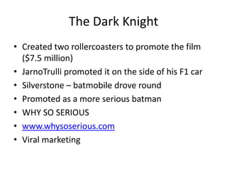 The Dark Knight
• Created two rollercoasters to promote the film
  ($7.5 million)
• JarnoTrulli promoted it on the side of his F1 car
• Silverstone – batmobile drove round
• Promoted as a more serious batman
• WHY SO SERIOUS
• www.whysoserious.com
• Viral marketing
 