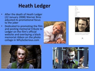 Heath Ledger
• After the death of Heath Ledger
  (22 January 2008) Warner Bros
  adjusted its promotional focus
  to the joker
• Dedicated to promoting the film
  and posting memorial tribute to
  Ledger on the film’s official
  website and overlaying a black
  memorial ribbon on the photo
  collage in WhySoSerious.com
 