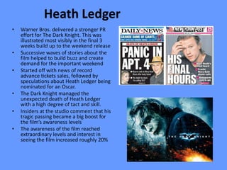 Heath Ledger
•   Warner Bros. delivered a stronger PR
    effort for The Dark Knight. This was
    illustrated most visibly in the final 3
    weeks build up to the weekend release
•   Successive waves of stories about the
    film helped to build buzz and create
    demand for the important weekend
•   Started off with news of record
    advance tickets sales, followed by
    speculations about Heath Ledger being
    nominated for an Oscar.
•   The Dark Knight managed the
    unexpected death of Heath Ledger
    with a high degree of tact and skill.
•   Insiders at the studio comment that his
    tragic passing became a big boost for
    the film’s awareness levels
•   The awareness of the film reached
    extraordinary levels and interest in
    seeing the film increased roughly 20%
 