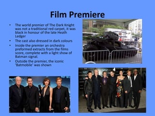 Film Premiere
•   The world premier of The Dark Knight
    was not a traditional red carpet, it was
    black in honour of the late Heath
    Ledger
•   The cast also dressed in dark colours
•   Inside the premier an orchestra
    preformed extracts from the films
    score, complete with a light show of
    Batman signal.
•   Outside the premier, the iconic
    ‘Batmobile’ was shown
 