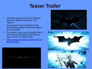 Teaser Trailer
•   A theatrical teaser was also released
    with non-IMAX showings of I Am
    Legend
•   The sequence was released on the
    Blu-Ray Disc edition of Batman Begins
    on 8 July 2008
•   The teaser trailer was no longer than a
    minute and consisted of the batman
    logo in front of a bright light
•   http://www.youtube.com/watch?v=U
    Ww0ov-cAUg
 